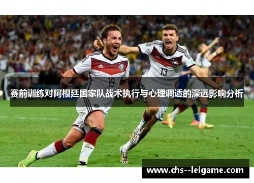 赛前训练对阿根廷国家队战术执行与心理调适的深远影响分析 赛前训练对阿根廷国家队战术执行与心理调适的深远影响分析