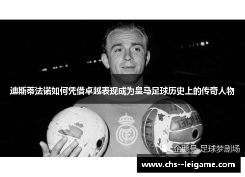 迪斯蒂法诺如何凭借卓越表现成为皇马足球历史上的传奇人物 迪斯蒂法诺如何凭借卓越表现成为皇马足球历史上的传奇人物