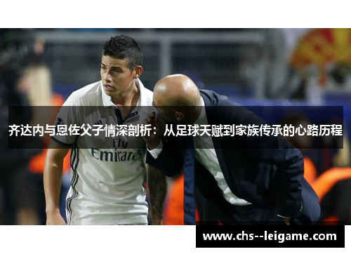 齐达内与恩佐父子情深剖析:从足球天赋到家族传承的心路历程 齐达内与恩佐父子情深剖析:从足球天赋到家族传承的心路历程