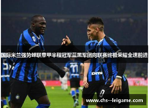 国际米兰强势蝉联意甲半程冠军蓝黑军团向联赛终极荣耀全速前进 国际米兰强势蝉联意甲半程冠军蓝黑军团向联赛终极荣耀全速前进