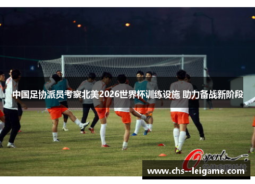 中国足协派员考察北美2026世界杯训练设施 助力备战新阶段 中国足协派员考察北美2026世界杯训练设施 助力备战新阶段